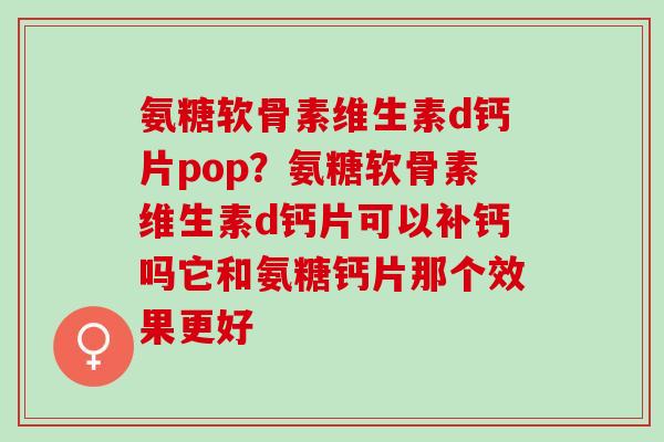 氨糖软骨素维生素d钙片pop？氨糖软骨素维生素d钙片可以补钙吗它和氨糖钙片那个效果更好
