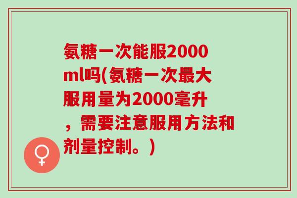 氨糖一次能服2000ml吗(氨糖一次最大服用量为2000毫升，需要注意服用方法和剂量控制。)