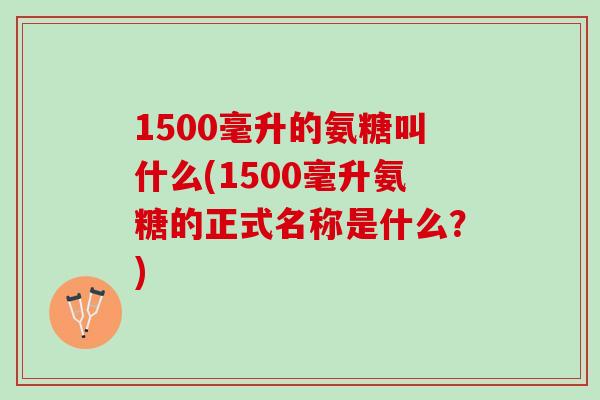 1500毫升的氨糖叫什么(1500毫升氨糖的正式名称是什么?) 1500毫升的氨糖叫什么(1500毫升氨糖的正式名称是什么?)