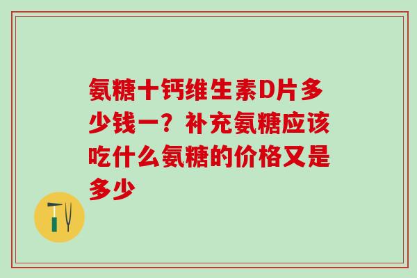 氨糖十钙维生素D片多少钱一？补充氨糖应该吃什么氨糖的价格又是多少