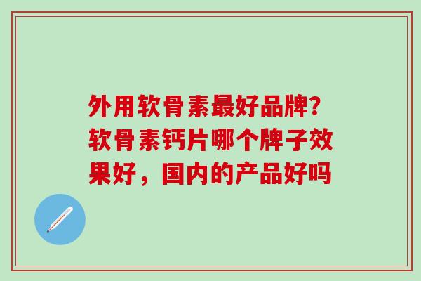 外用软骨素最好品牌？软骨素钙片哪个牌子效果好，国内的产品好吗