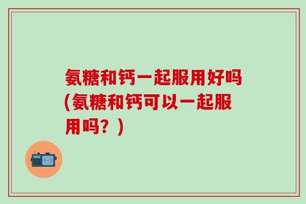 氨糖和钙一起服用好吗(氨糖和钙可以一起服用吗？)