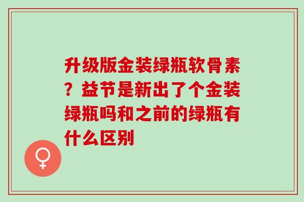 升级版金装绿瓶软骨素？益节是新出了个金装绿瓶吗和之前的绿瓶有什么区别