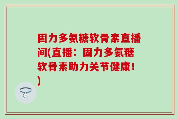 固力多氨糖软骨素直播间(直播：固力多氨糖软骨素助力关节健康！)