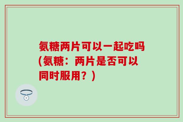 氨糖两片可以一起吃吗(氨糖：两片是否可以同时服用？)