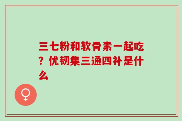 三七粉和软骨素一起吃？优韧集三通四补是什么