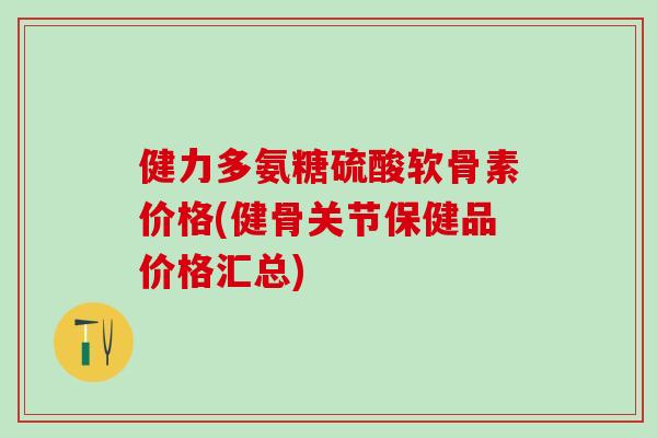 健力多氨糖硫酸软骨素价格(健骨关节保健品价格汇总)