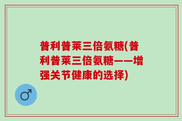 普利普莱三倍氨糖(普利普莱三倍氨糖——增强关节健康的选择)