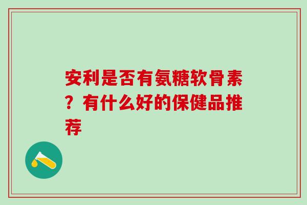 安利是否有氨糖软骨素？有什么好的保健品推荐