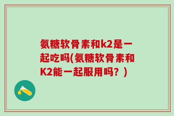 氨糖软骨素和k2是一起吃吗(氨糖软骨素和K2能一起服用吗？)
