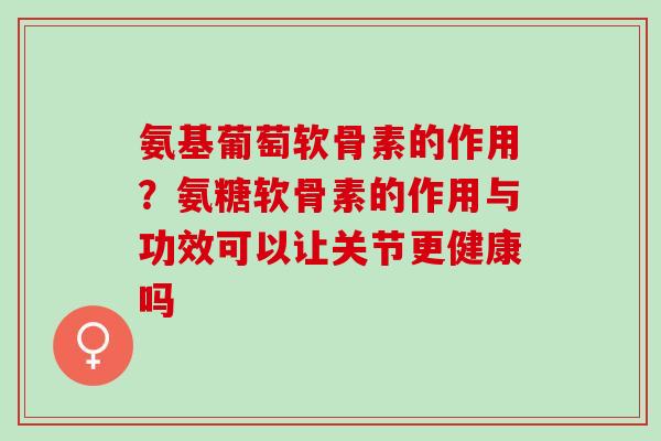 氨基葡萄软骨素的作用？氨糖软骨素的作用与功效可以让关节更健康吗