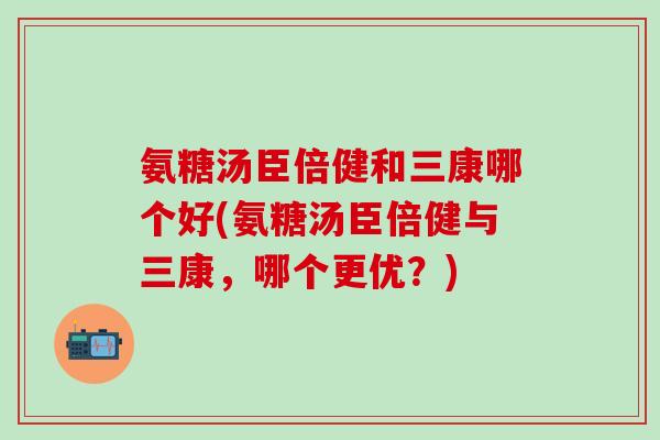 氨糖汤臣倍健和三康哪个好(氨糖汤臣倍健与三康，哪个更优？)