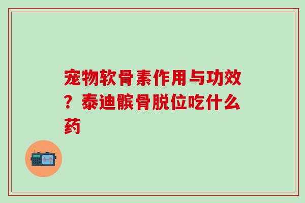 宠物软骨素作用与功效？泰迪髌骨脱位吃什么药