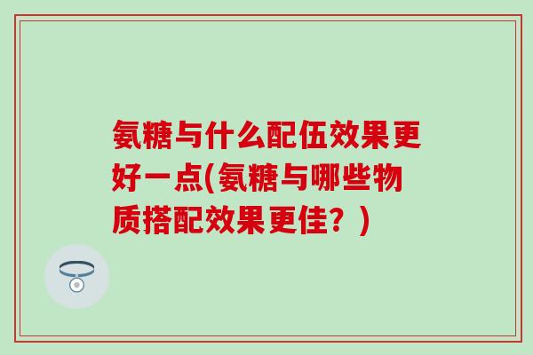 氨糖与什么配伍效果更好一点(氨糖与哪些物质搭配效果更佳？)