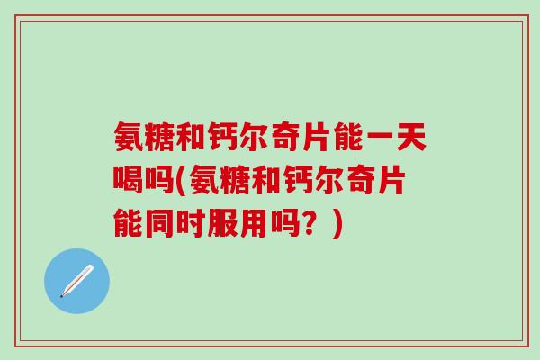 氨糖和钙尔奇片能一天喝吗(氨糖和钙尔奇片能同时服用吗？)