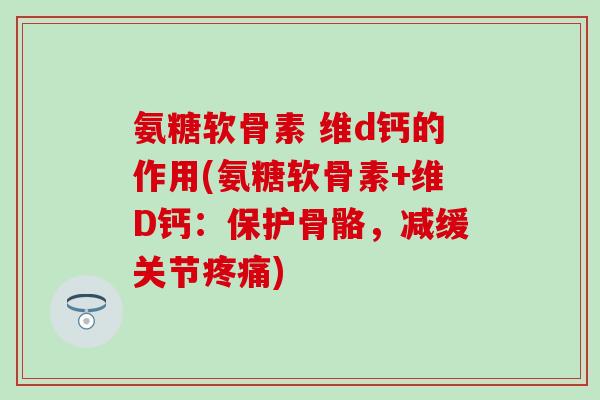 氨糖软骨素 维d钙的作用(氨糖软骨素+维D钙：保护骨骼，减缓关节疼痛)