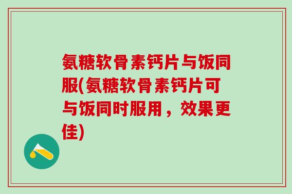 氨糖软骨素钙片与饭同服(氨糖软骨素钙片可与饭同时服用，效果更佳)