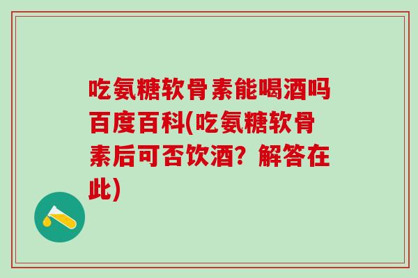 吃氨糖软骨素能喝酒吗百度百科(吃氨糖软骨素后可否饮酒？解答在此)