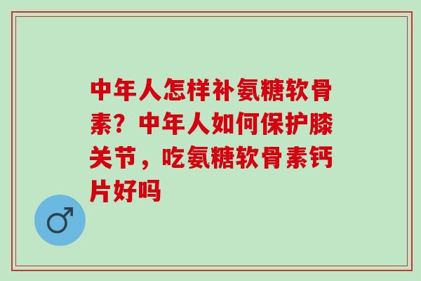 中年人怎样补氨糖软骨素？中年人如何保护膝关节，吃氨糖软骨素钙片好吗