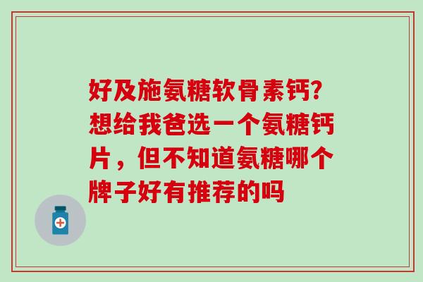 好及施氨糖软骨素钙？想给我爸选一个氨糖钙片，但不知道氨糖哪个牌子好有推荐的吗