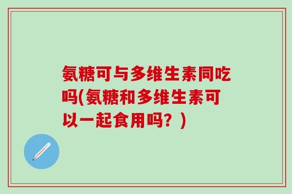 氨糖可与多维生素同吃吗(氨糖和多维生素可以一起食用吗?) 氨糖可与多维生素同吃吗(氨糖和多维生素可以一起食用吗?)