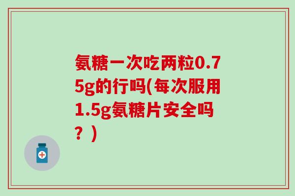 氨糖一次吃两粒0.75g的行吗(每次服用1.5g氨糖片安全吗？)