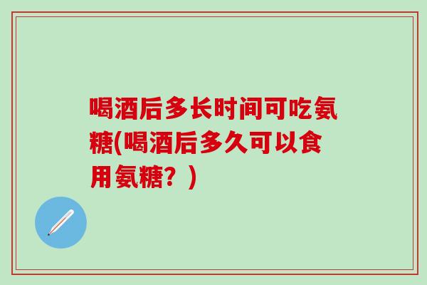 喝酒后多长时间可吃氨糖(喝酒后多久可以食用氨糖？)