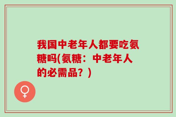 我国中老年人都要吃氨糖吗(氨糖：中老年人的必需品？)