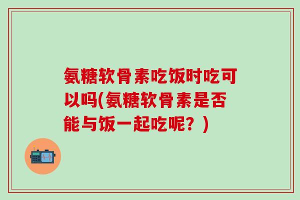 氨糖软骨素吃饭时吃可以吗(氨糖软骨素是否能与饭一起吃呢？)