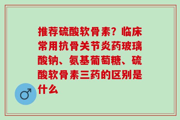 推荐硫酸软骨素？临床常用抗骨关节炎药玻璃酸钠、氨基葡萄糖、硫酸软骨素三药的区别是什么