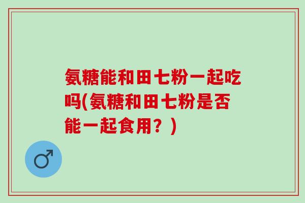氨糖能和田七粉一起吃吗(氨糖和田七粉是否能一起食用？)