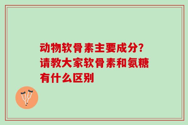 动物软骨素主要成分？请教大家软骨素和氨糖有什么区别