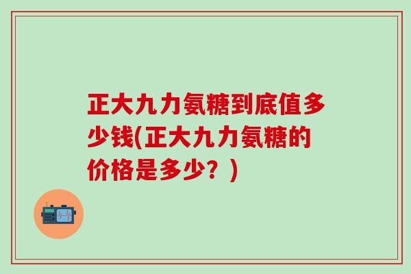 正大九力氨糖到底值多少钱(正大九力氨糖的价格是多少？)