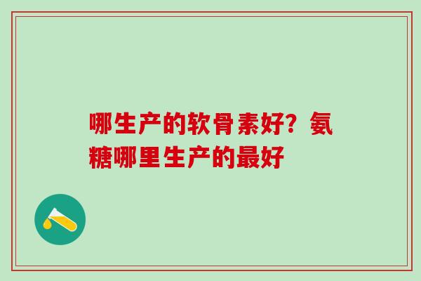 哪生产的软骨素好？氨糖哪里生产的最好