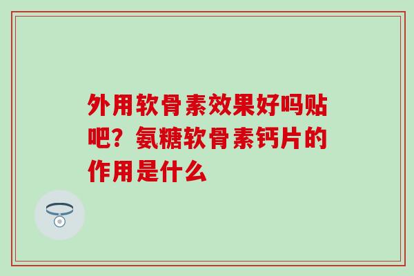 外用软骨素效果好吗贴吧？氨糖软骨素钙片的作用是什么