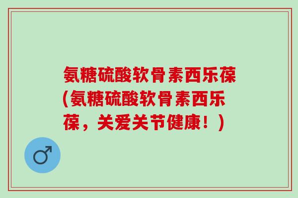 氨糖硫酸软骨素西乐葆(氨糖硫酸软骨素西乐葆，关爱关节健康！)