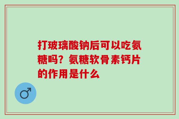 打玻璃酸钠后可以吃氨糖吗？氨糖软骨素钙片的作用是什么