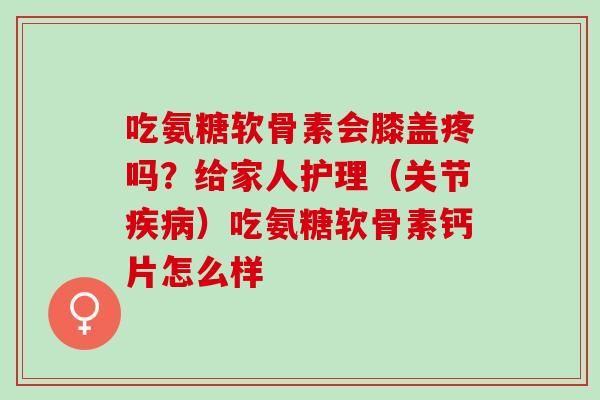 吃氨糖软骨素会膝盖疼吗？给家人护理（关节疾病）吃氨糖软骨素钙片怎么样