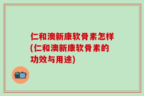 仁和澳新康软骨素怎样(仁和澳新康软骨素的功效与用途)