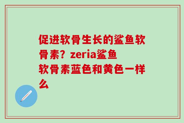 促进软骨生长的鲨鱼软骨素？zeria鲨鱼软骨素蓝色和黄色一样么