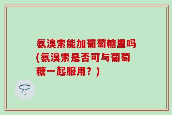 氨溴索能加葡萄糖里吗(氨溴索是否可与葡萄糖一起服用？)