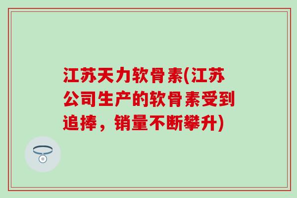 江苏天力软骨素(江苏公司生产的软骨素受到追捧，销量不断攀升)