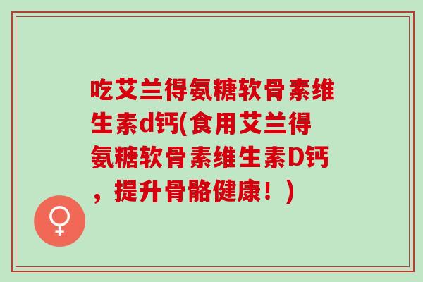 吃艾兰得氨糖软骨素维生素d钙(食用艾兰得氨糖软骨素维生素D钙，提升骨骼健康！)