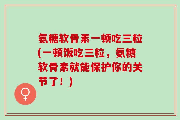 氨糖软骨素一顿吃三粒(一顿饭吃三粒，氨糖软骨素就能保护你的关节了！)