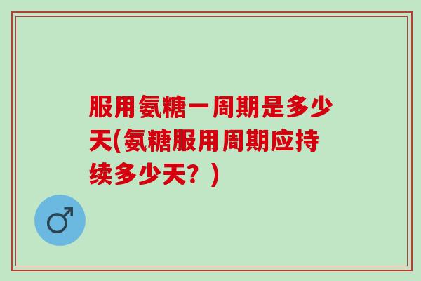 服用氨糖一周期是多少天(氨糖服用周期应持续多少天？)