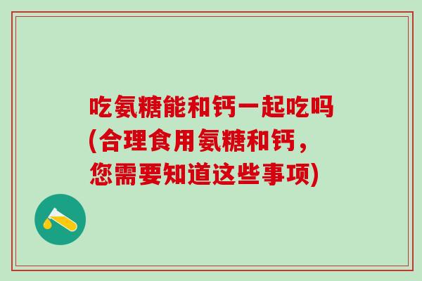 吃氨糖能和钙一起吃吗(合理食用氨糖和钙，您需要知道这些事项)