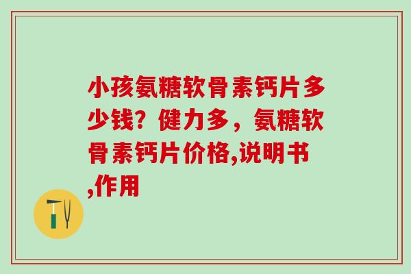 小孩氨糖软骨素钙片多少钱？健力多，氨糖软骨素钙片价格,说明书,作用