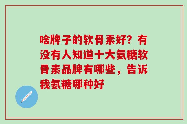 啥牌子的软骨素好？有没有人知道十大氨糖软骨素品牌有哪些，告诉我氨糖哪种好