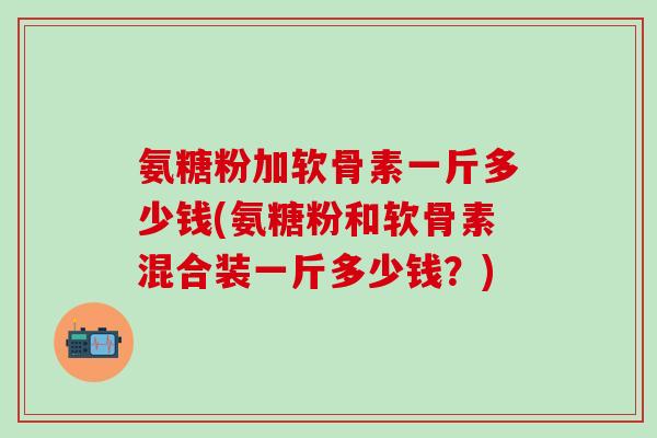 氨糖粉加软骨素一斤多少钱(氨糖粉和软骨素混合装一斤多少钱？)