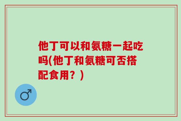 他丁可以和氨糖一起吃吗(他丁和氨糖可否搭配食用?) 他丁可以和氨糖一起吃吗(他丁和氨糖可否搭配食用?)